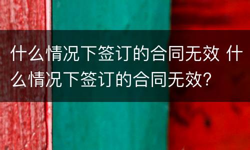 什么情况下签订的合同无效 什么情况下签订的合同无效?