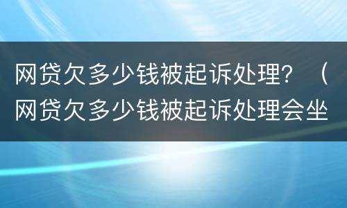 网贷欠多少钱被起诉处理？（网贷欠多少钱被起诉处理会坐牢）