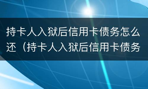 持卡人入狱后信用卡债务怎么还（持卡人入狱后信用卡债务怎么还清）