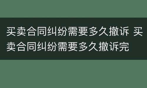 买卖合同纠纷需要多久撤诉 买卖合同纠纷需要多久撤诉完