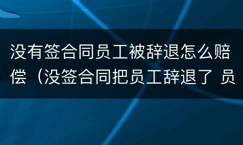 没有签合同员工被辞退怎么赔偿（没签合同把员工辞退了 员工要求赔偿）
