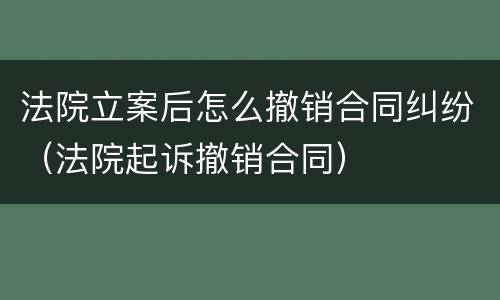 法院立案后怎么撤销合同纠纷（法院起诉撤销合同）