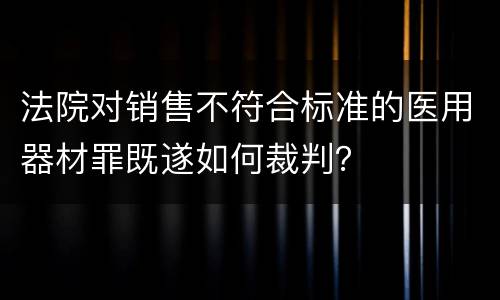 法院对销售不符合标准的医用器材罪既遂如何裁判？