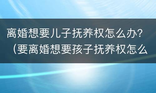 离婚想要儿子抚养权怎么办？（要离婚想要孩子抚养权怎么办）
