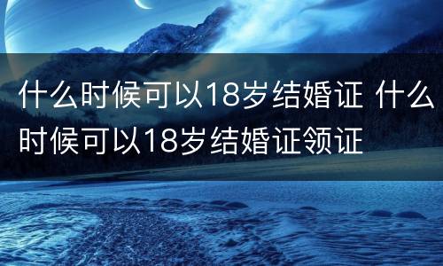 什么时候可以18岁结婚证 什么时候可以18岁结婚证领证