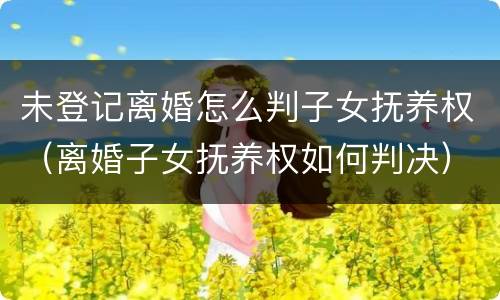 未登记离婚怎么判子女抚养权（离婚子女抚养权如何判决）