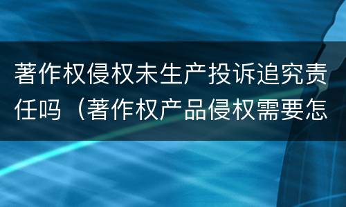 著作权侵权未生产投诉追究责任吗（著作权产品侵权需要怎么处理）