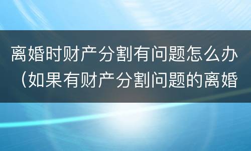 离婚时财产分割有问题怎么办（如果有财产分割问题的离婚怎么办）
