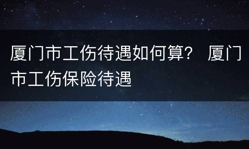 厦门市工伤待遇如何算？ 厦门市工伤保险待遇
