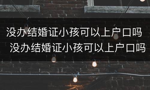 没办结婚证小孩可以上户口吗 没办结婚证小孩可以上户口吗?