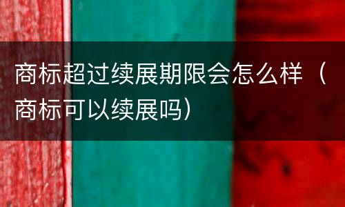 商标超过续展期限会怎么样（商标可以续展吗）