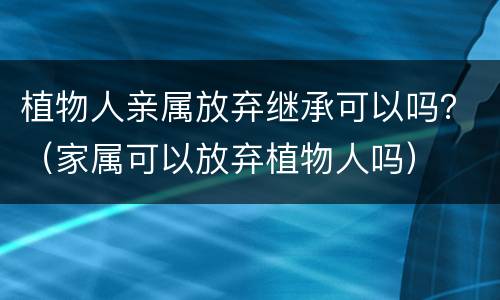 植物人亲属放弃继承可以吗？（家属可以放弃植物人吗）