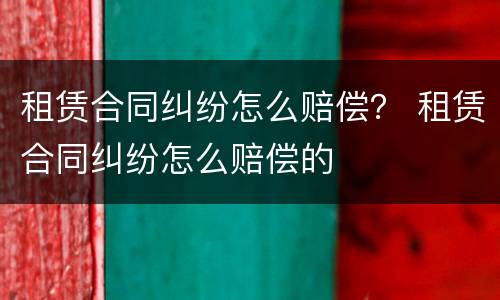 租赁合同纠纷怎么赔偿？ 租赁合同纠纷怎么赔偿的