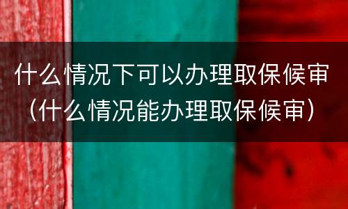 什么情况下可以办理取保候审（什么情况能办理取保候审）