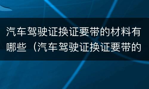 汽车驾驶证换证要带的材料有哪些（汽车驾驶证换证要带的材料有哪些东西）