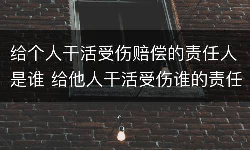 给个人干活受伤赔偿的责任人是谁 给他人干活受伤谁的责任
