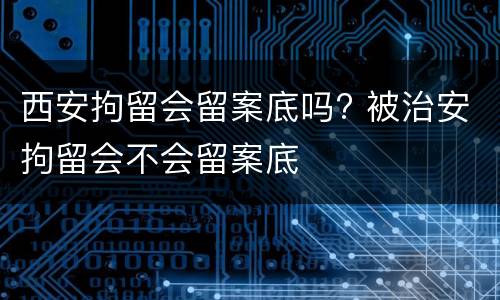 西安拘留会留案底吗? 被治安拘留会不会留案底