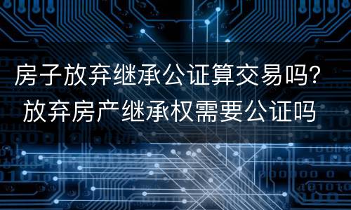 房子放弃继承公证算交易吗？ 放弃房产继承权需要公证吗