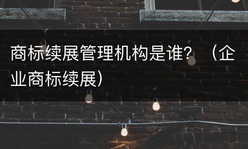 商标续展管理机构是谁？（企业商标续展）