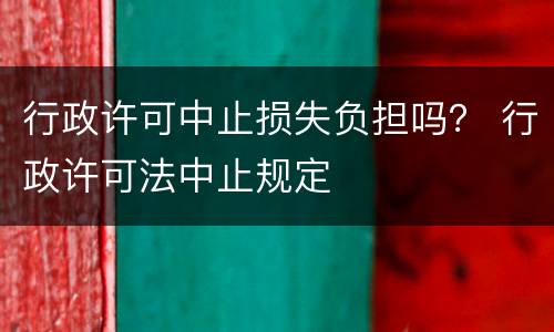 行政许可中止损失负担吗？ 行政许可法中止规定