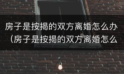 房子是按揭的双方离婚怎么办（房子是按揭的双方离婚怎么办手续）