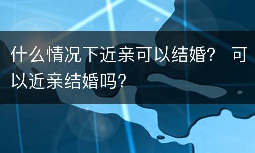 什么情况下近亲可以结婚？ 可以近亲结婚吗?