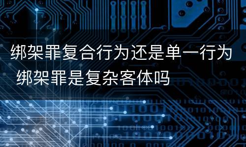 绑架罪复合行为还是单一行为 绑架罪是复杂客体吗