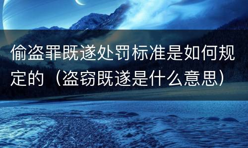 偷盗罪既遂处罚标准是如何规定的（盗窃既遂是什么意思）