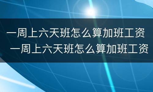 一周上六天班怎么算加班工资 一周上六天班怎么算加班工资的