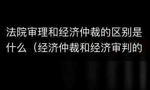 法院审理和经济仲裁的区别是什么（经济仲裁和经济审判的主要区别）