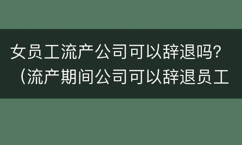 女员工流产公司可以辞退吗？（流产期间公司可以辞退员工吗）