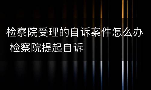 检察院受理的自诉案件怎么办 检察院提起自诉