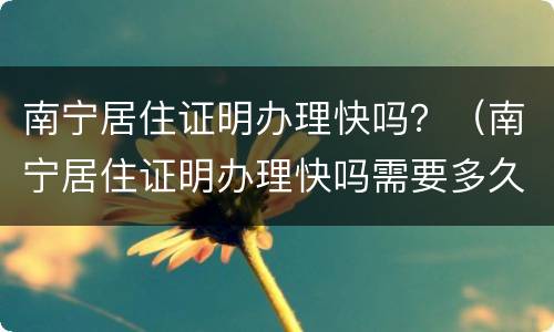 南宁居住证明办理快吗？（南宁居住证明办理快吗需要多久）