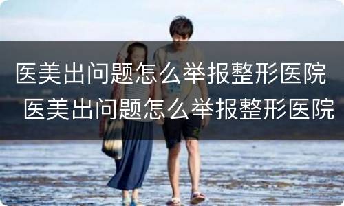 医美出问题怎么举报整形医院 医美出问题怎么举报整形医院的