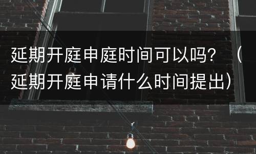 延期开庭申庭时间可以吗？（延期开庭申请什么时间提出）