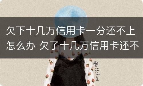 欠下十几万信用卡一分还不上怎么办 欠了十几万信用卡还不上不知道怎么办