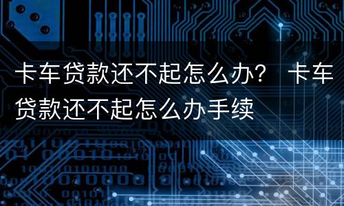 卡车贷款还不起怎么办？ 卡车贷款还不起怎么办手续