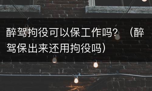 醉驾拘役可以保工作吗？（醉驾保出来还用拘役吗）
