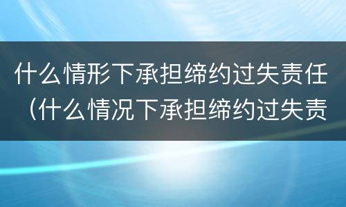 什么情形下承担缔约过失责任（什么情况下承担缔约过失责任）