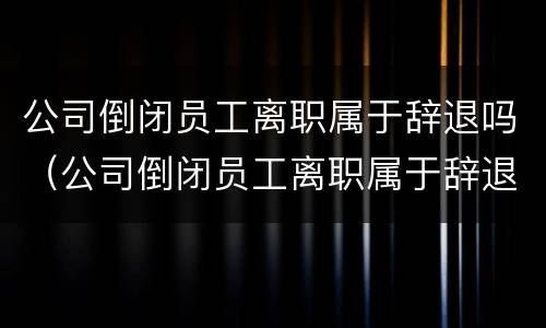 公司倒闭员工离职属于辞退吗（公司倒闭员工离职属于辞退吗合法吗）