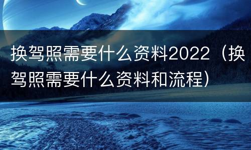 换驾照需要什么资料2022（换驾照需要什么资料和流程）