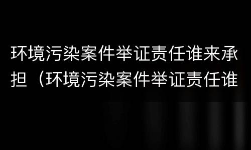 环境污染案件举证责任谁来承担（环境污染案件举证责任谁来承担呢）
