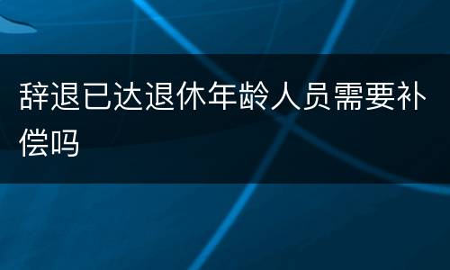 辞退已达退休年龄人员需要补偿吗