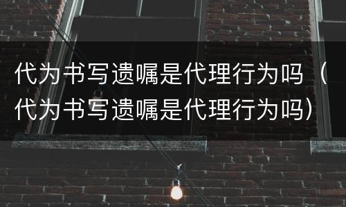 代为书写遗嘱是代理行为吗（代为书写遗嘱是代理行为吗）