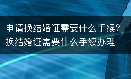 申请换结婚证需要什么手续? 换结婚证需要什么手续办理