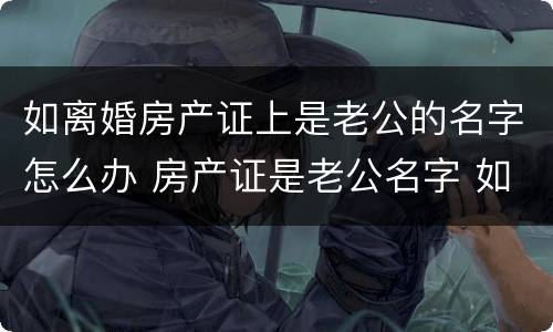 如离婚房产证上是老公的名字怎么办 房产证是老公名字 如果离婚怎么办
