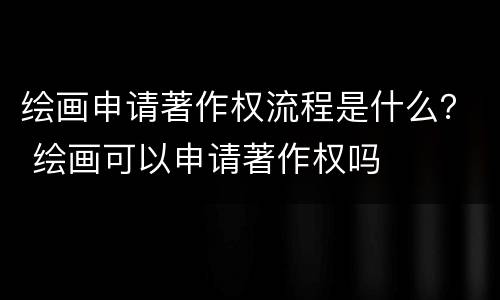绘画申请著作权流程是什么？ 绘画可以申请著作权吗