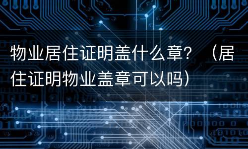 物业居住证明盖什么章？（居住证明物业盖章可以吗）
