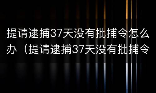 提请逮捕37天没有批捕令怎么办（提请逮捕37天没有批捕令怎么办理）