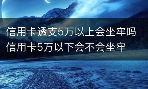 信用卡透支5万以上会坐牢吗 信用卡5万以下会不会坐牢
